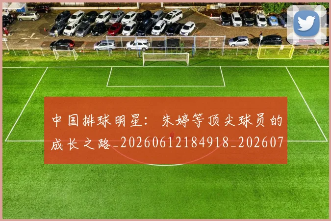 中国排球明星：朱婷等顶尖球员的成长之路_20260612184918_20260702202555