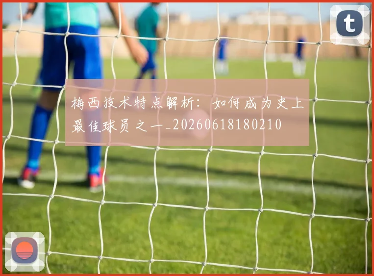 梅西技术特点解析：如何成为史上最佳球员之一_20260618180210