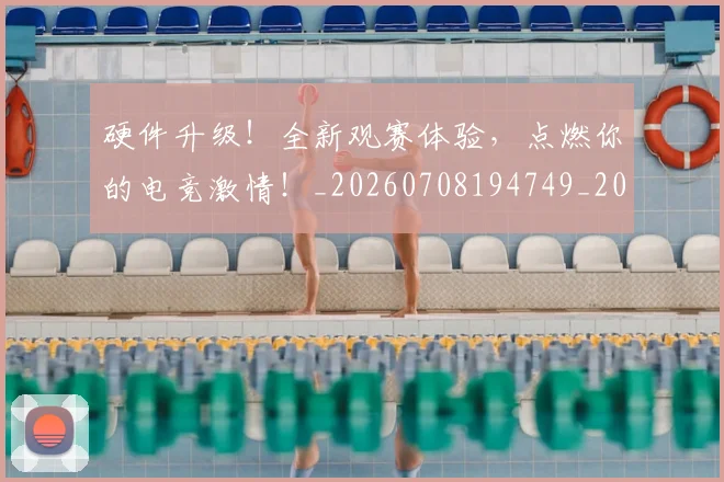 硬件升级！全新观赛体验，点燃你的电竞激情！_20260708194749_20260802164333