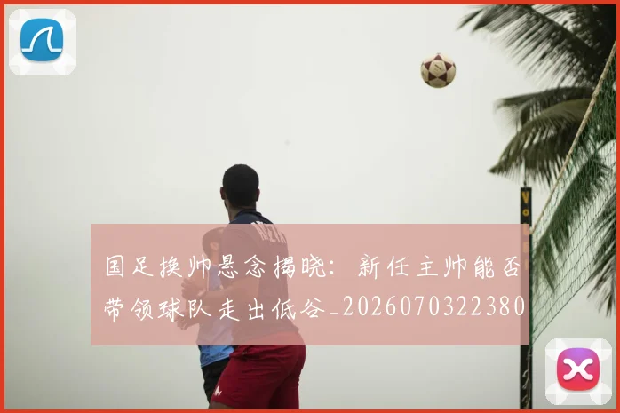 国足换帅悬念揭晓：新任主帅能否带领球队走出低谷_20260703223801