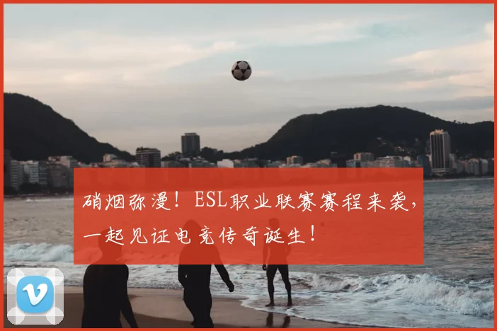 硝烟弥漫!ESL职业联赛赛程来袭,一起见证电竞传奇诞生!