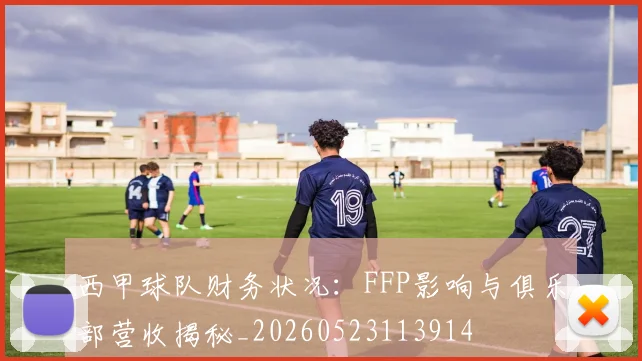 西甲球队财务状况：FFP影响与俱乐部营收揭秘_20260523113914