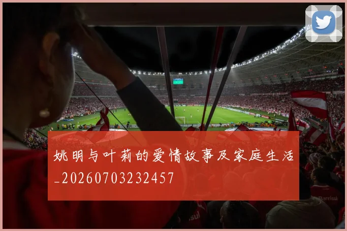 姚明与叶莉的爱情故事及家庭生活_20260703232457