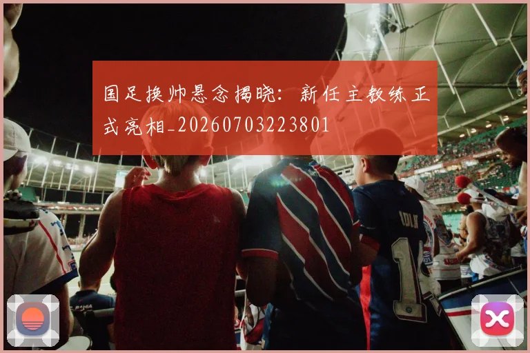 国足换帅悬念揭晓：新任主教练正式亮相_20260703223801