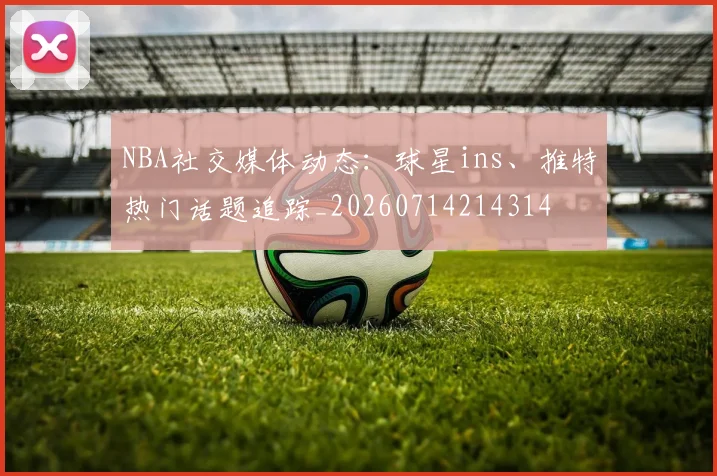 NBA社交媒体动态：球星ins、推特热门话题追踪_20260714214314