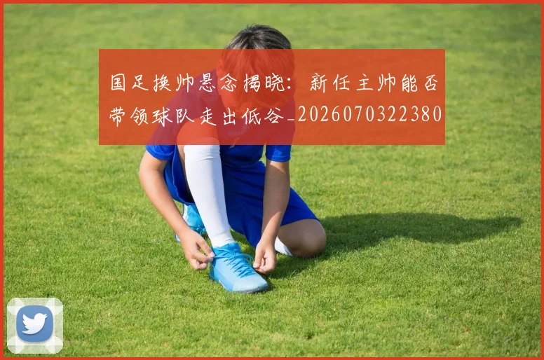 国足换帅悬念揭晓：新任主帅能否带领球队走出低谷_20260703223801