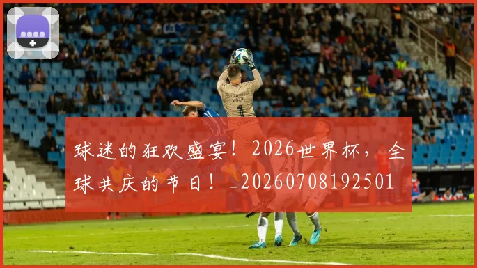 球迷的狂欢盛宴！2026世界杯，全球共庆的节日！_20260708192501