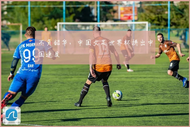 不负韶华，中国女足世界杯拼出中国速度