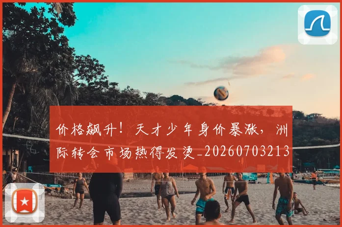 价格飙升！天才少年身价暴涨，洲际转会市场热得发烫_20260703213726