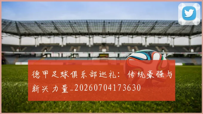 德甲足球俱乐部巡礼:传统豪强与新兴力量_20260704173630