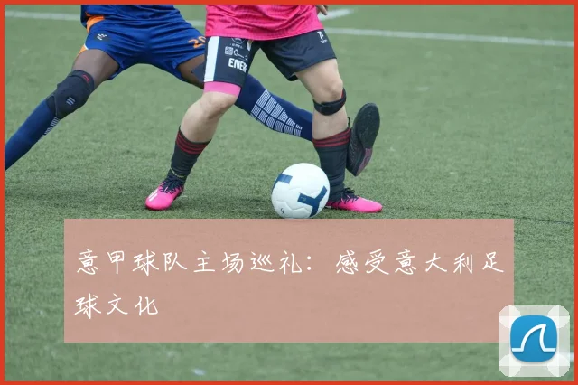 意甲球队主场巡礼：感受意大利足球文化
