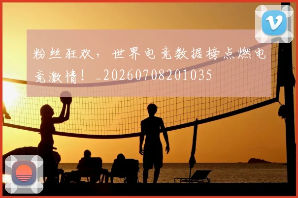 粉丝狂欢，世界电竞数据榜点燃电竞激情！_20260708201035